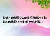 長城h10新款2020報價及圖片（長城h10售價上市時間 什么時候）
