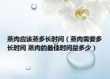 蒸肉應(yīng)該蒸多長(zhǎng)時(shí)間（蒸肉需要多長(zhǎng)時(shí)間 蒸肉的最佳時(shí)間是多少）
