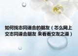 如何找志同道合的朋友（怎么網(wǎng)上交志同道合朋友 來看看交友之道）