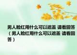 男人臉紅用什么可以遮蓋 請看回答（男人臉紅用什么可以遮蓋 請看回答）