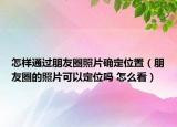 怎樣通過朋友圈照片確定位置（朋友圈的照片可以定位嗎 怎么看）