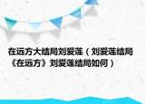 在遠方大結(jié)局劉愛蓮（劉愛蓮結(jié)局 《在遠方》劉愛蓮結(jié)局如何）