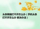 頭條網(wǎng)絡(luò)打不開(kāi)怎么辦（手機(jī)頭條打不開(kāi)怎么辦 解決辦法）