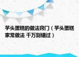芋頭蛋糕的做法竅門（芋頭蛋糕家常做法 千萬別錯(cuò)過）