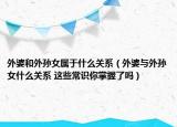 外婆和外孫女屬于什么關系（外婆與外孫女什么關系 這些常識你掌握了嗎）