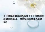 王佳博和晨敏現(xiàn)在怎么樣了（王佳博和李晨敏大結(jié)局 不一樣的特殊感情是否能圓滿）