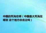 中國的死海在哪（中國最大死海在哪里 這個地方你去過嗎）
