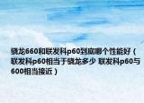 驍龍660和聯(lián)發(fā)科p60到底哪個(gè)性能好（聯(lián)發(fā)科p60相當(dāng)于驍龍多少 聯(lián)發(fā)科p60與600相當(dāng)接近）