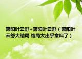 蕭陽葉云舒+蕭陽葉云舒（蕭陽葉云舒大結(jié)局 結(jié)局太出乎意料了）