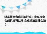 轎車換全合成機油好嗎（小車換全合成機油可以嗎 合成機油是什么油）