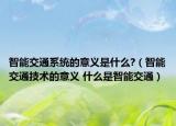 智能交通系統(tǒng)的意義是什么?（智能交通技術(shù)的意義 什么是智能交通）