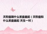 天稱座跟什么星座最配（天稱座和什么星座最配 天生一對）