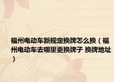 福州電動車新規(guī)定換牌怎么換（福州電動車去哪里更換牌子 換牌地址）