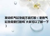 發(fā)動(dòng)機(jī)氣缸墊能不能打膠（更換氣缸墊需要打膠嗎 大家可以了解一下）