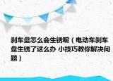 剎車盤怎么會(huì)生銹呢（電動(dòng)車剎車盤生銹了這么辦 小技巧教你解決問題）