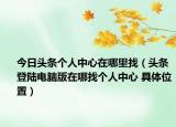 今日頭條個人中心在哪里找（頭條登陸電腦版在哪找個人中心 具體位置）