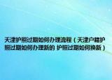 天津護照過期如何辦理流程（天津戶籍護照過期如何辦理新的 護照過期如何換新）
