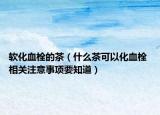軟化血栓的茶（什么茶可以化血栓 相關注意事項要知道）