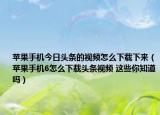 蘋果手機(jī)今日頭條的視頻怎么下載下來（蘋果手機(jī)6怎么下載頭條視頻 這些你知道嗎）