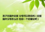 孩子在國(guó)外定居 父母可以移民嗎（定居國(guó)外父母怎么辦 給你一個(gè)好建議吧）
