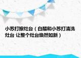 小蘇打擦灶臺(tái)（白醋和小蘇打清洗灶臺(tái) 讓整個(gè)灶臺(tái)煥然如新）