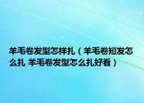 羊毛卷發(fā)型怎樣扎（羊毛卷短發(fā)怎么扎 羊毛卷發(fā)型怎么扎好看）