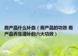 鹿產品什么補血（鹿產品的功效 鹿產品養(yǎng)生滋補的六大功效）
