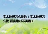 實(shí)木地板怎么挑選（實(shí)木地板怎么挑 看完絕對(duì)不買錯(cuò)）