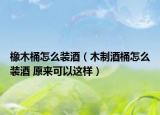 橡木桶怎么裝酒（木制酒桶怎么裝酒 原來可以這樣）