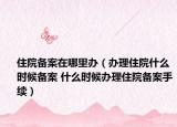 住院備案在哪里辦（辦理住院什么時(shí)候備案 什么時(shí)候辦理住院備案手續(xù)）