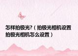 怎樣拍極光?（拍極光相機(jī)設(shè)置 拍極光相機(jī)怎么設(shè)置）