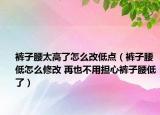 褲子腰太高了怎么改低點（褲子腰低怎么修改 再也不用擔(dān)心褲子腰低了）