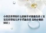 小孩舌系帶短什么時(shí)候手術(shù)是最合適（寶寶舌系帶短幾歲手術(shù)最合適 寶媽必看的知識(shí)）