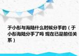 于小彤與海陸什么時(shí)候分手的（于小彤海陸分手了嗎 現(xiàn)在已是前任關(guān)系）