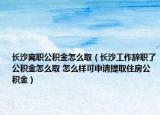 長沙離職公積金怎么?。ㄩL沙工作辭職了公積金怎么取 怎么樣可申請?zhí)崛∽》抗e金）