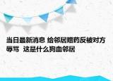當(dāng)日最新消息 給鄰居贈(zèng)藥反被對(duì)方辱罵  這是什么狗血鄰居