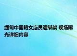 緬甸中國籍女店員遭綁架 現(xiàn)場曝光詳細內(nèi)容