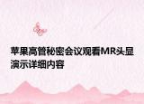 蘋(píng)果高管秘密會(huì)議觀看MR頭顯演示詳細(xì)內(nèi)容