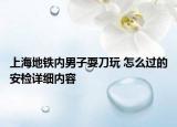上海地鐵內(nèi)男子耍刀玩 怎么過的安檢詳細內(nèi)容