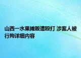 山西一水果攤販遭毆打 涉案人被行拘詳細(xì)內(nèi)容