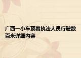 廣西一小車頂著執(zhí)法人員行駛數(shù)百米詳細(xì)內(nèi)容