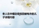 老人在中緬邊境找回被電詐的兒子詳細(xì)內(nèi)容