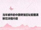 當(dāng)年被炸的中國使館舊址前擺滿鮮花詳細(xì)內(nèi)容