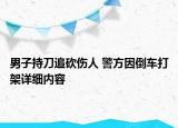 男子持刀追砍傷人 警方因倒車打架詳細(xì)內(nèi)容