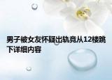 男子被女友懷疑出軌竟從12樓跳下詳細(xì)內(nèi)容