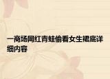 一商場(chǎng)網(wǎng)紅青蛙偷看女生裙底詳細(xì)內(nèi)容