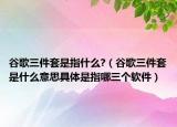 谷歌三件套是指什么?（谷歌三件套是什么意思具體是指哪三個(gè)軟件）