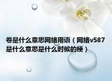 卷是什么意思網(wǎng)絡(luò)用語(yǔ)（網(wǎng)絡(luò)v587是什么意思是什么時(shí)候的梗）
