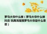 羅馬大帝什么梗（羅馬大帝什么梗抖音 玩具淘寶搜羅馬大帝是什么意思）