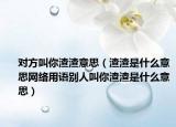 對(duì)方叫你渣渣意思（渣渣是什么意思網(wǎng)絡(luò)用語(yǔ)別人叫你渣渣是什么意思）